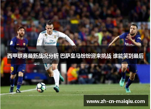 西甲联赛最新战况分析 巴萨皇马纷纷迎来挑战 谁能笑到最后